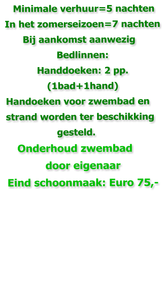 Minimale verhuur=5 nachten  In het zomerseizoen=7 nachten        Bij aankomst aanwezig Bedlinnen:  Handdoeken: 2 pp. (1bad+1hand)  Handoeken voor zwembad en   strand worden ter beschikking                    gesteld.      Onderhoud zwembad door eigenaar Eind schoonmaak: Euro 75,-